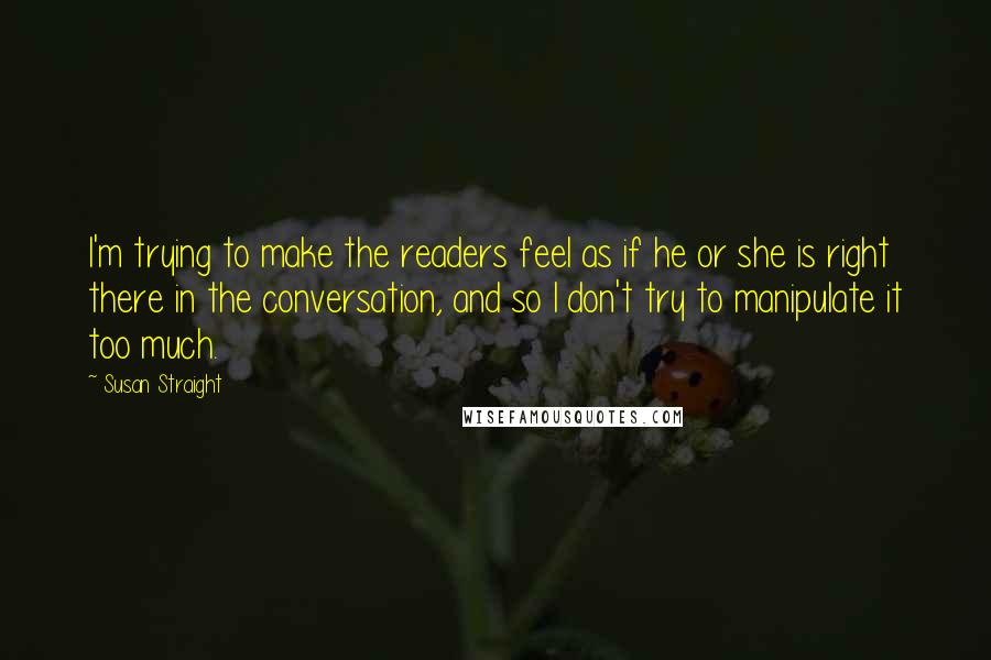 Susan Straight Quotes: I'm trying to make the readers feel as if he or she is right there in the conversation, and so I don't try to manipulate it too much.