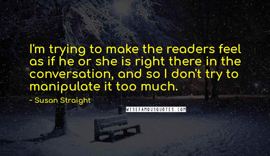 Susan Straight Quotes: I'm trying to make the readers feel as if he or she is right there in the conversation, and so I don't try to manipulate it too much.