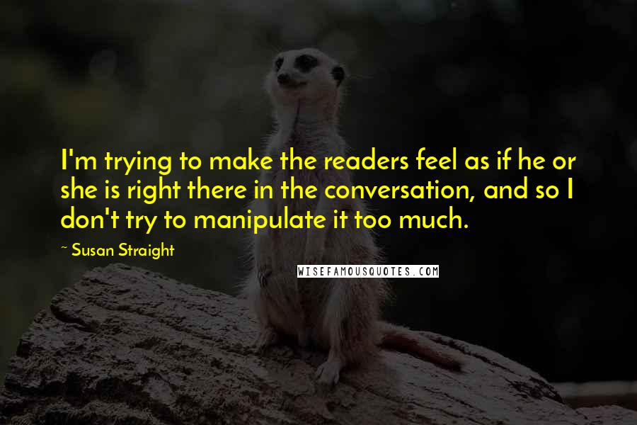 Susan Straight Quotes: I'm trying to make the readers feel as if he or she is right there in the conversation, and so I don't try to manipulate it too much.