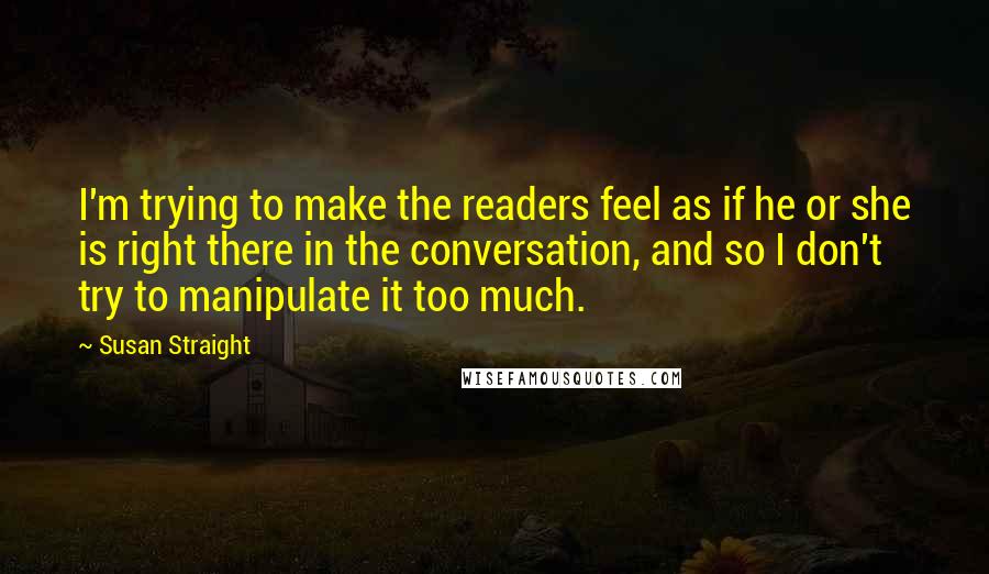 Susan Straight Quotes: I'm trying to make the readers feel as if he or she is right there in the conversation, and so I don't try to manipulate it too much.