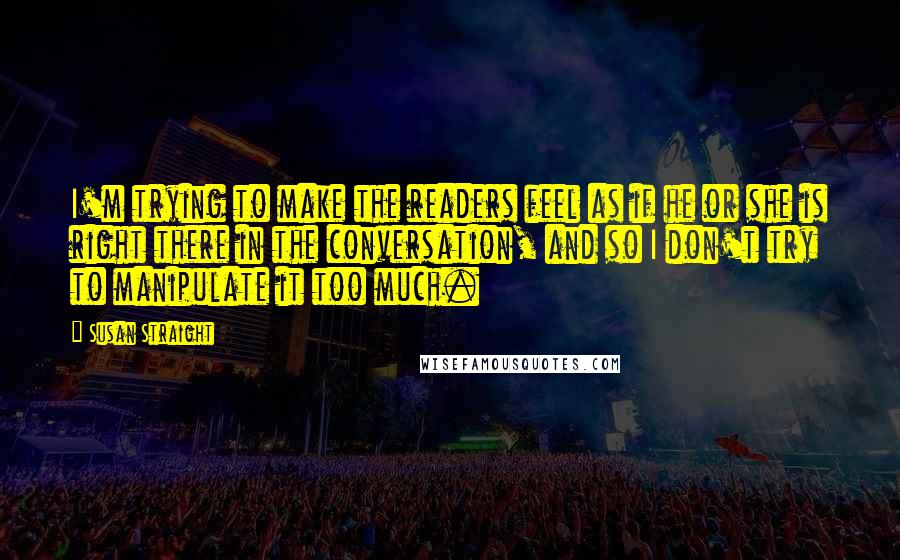 Susan Straight Quotes: I'm trying to make the readers feel as if he or she is right there in the conversation, and so I don't try to manipulate it too much.
