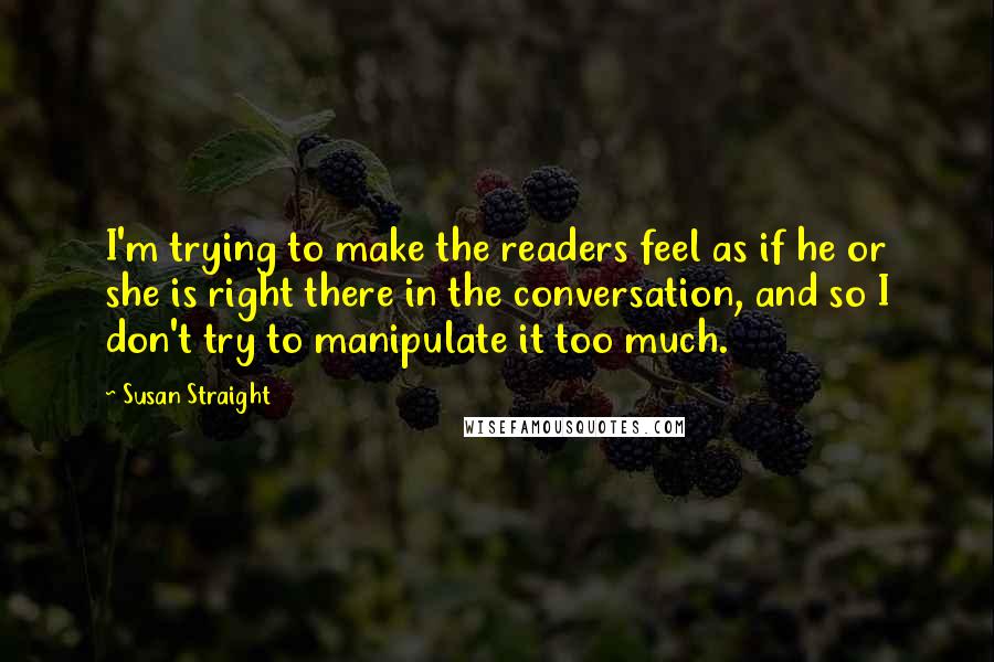 Susan Straight Quotes: I'm trying to make the readers feel as if he or she is right there in the conversation, and so I don't try to manipulate it too much.