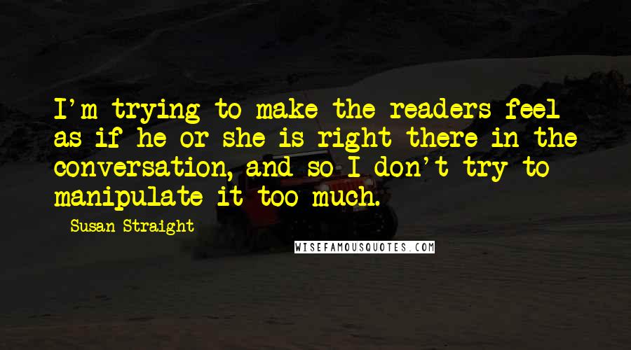 Susan Straight Quotes: I'm trying to make the readers feel as if he or she is right there in the conversation, and so I don't try to manipulate it too much.