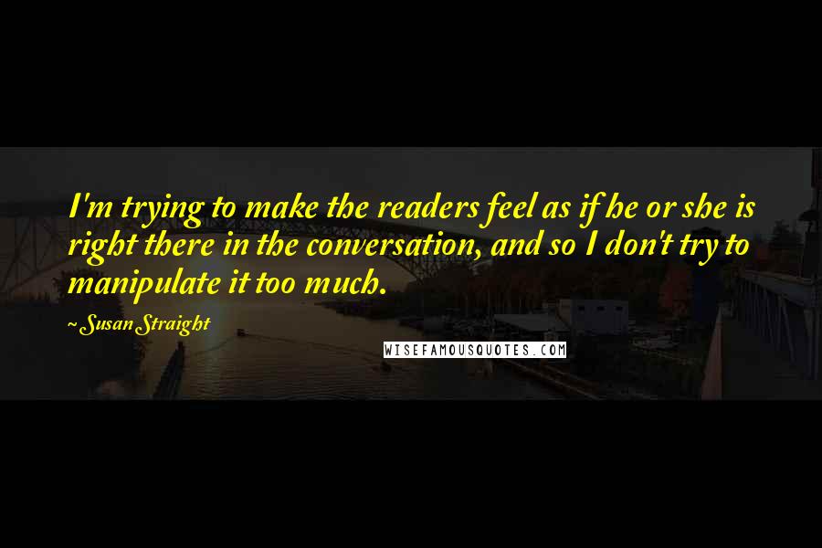 Susan Straight Quotes: I'm trying to make the readers feel as if he or she is right there in the conversation, and so I don't try to manipulate it too much.