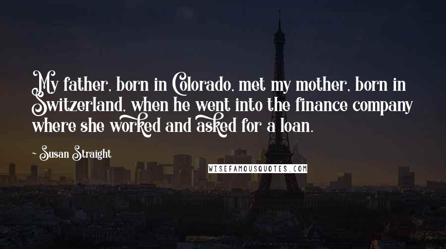 Susan Straight Quotes: My father, born in Colorado, met my mother, born in Switzerland, when he went into the finance company where she worked and asked for a loan.