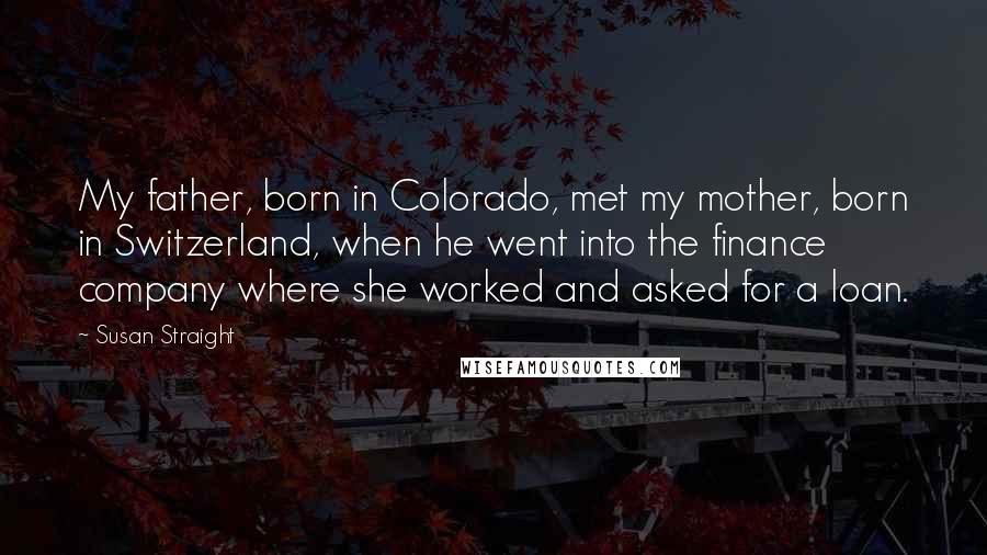 Susan Straight Quotes: My father, born in Colorado, met my mother, born in Switzerland, when he went into the finance company where she worked and asked for a loan.