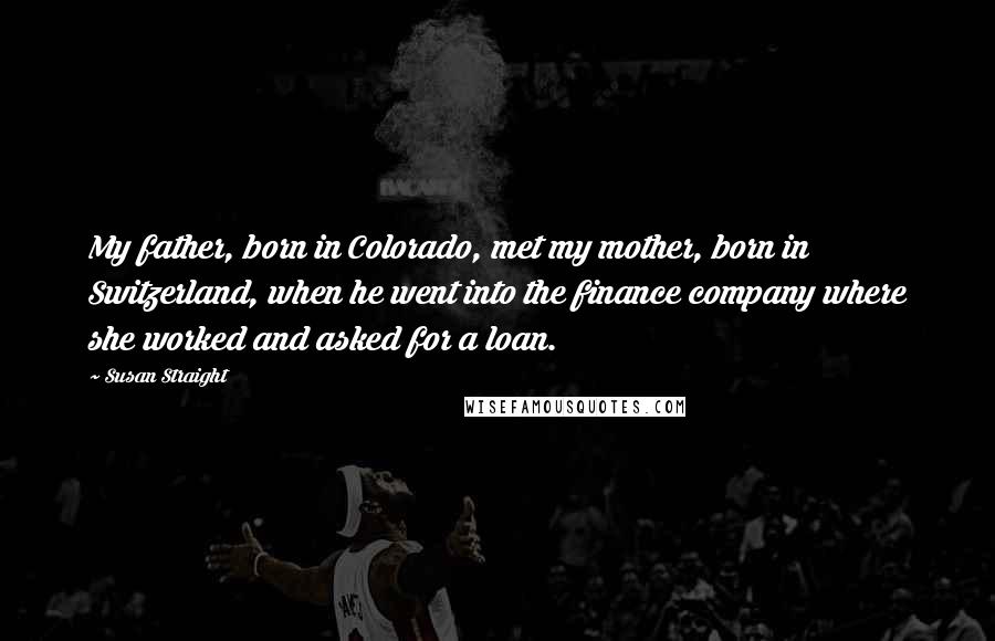 Susan Straight Quotes: My father, born in Colorado, met my mother, born in Switzerland, when he went into the finance company where she worked and asked for a loan.
