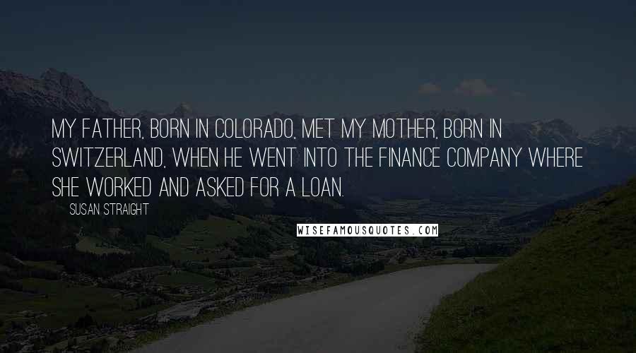 Susan Straight Quotes: My father, born in Colorado, met my mother, born in Switzerland, when he went into the finance company where she worked and asked for a loan.