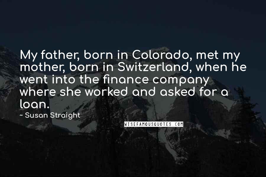 Susan Straight Quotes: My father, born in Colorado, met my mother, born in Switzerland, when he went into the finance company where she worked and asked for a loan.