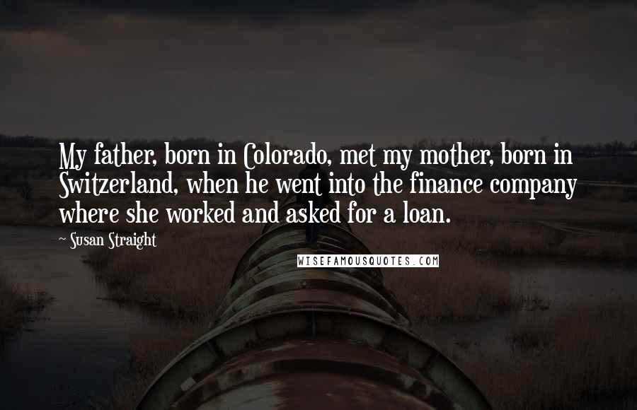 Susan Straight Quotes: My father, born in Colorado, met my mother, born in Switzerland, when he went into the finance company where she worked and asked for a loan.