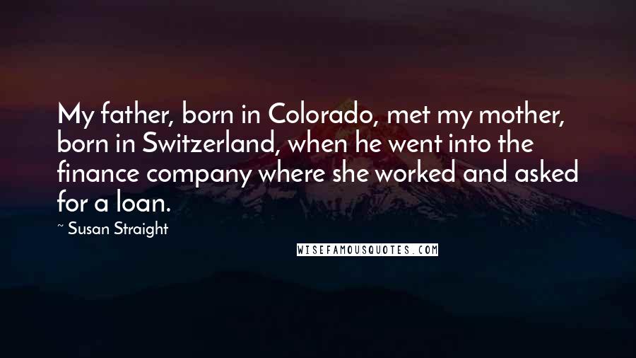 Susan Straight Quotes: My father, born in Colorado, met my mother, born in Switzerland, when he went into the finance company where she worked and asked for a loan.