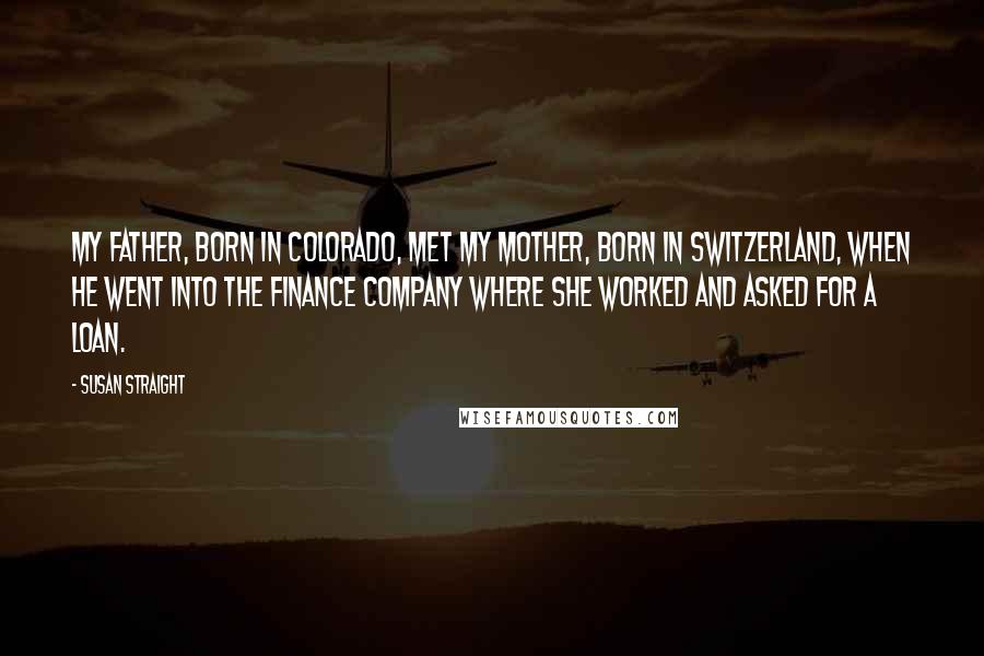 Susan Straight Quotes: My father, born in Colorado, met my mother, born in Switzerland, when he went into the finance company where she worked and asked for a loan.