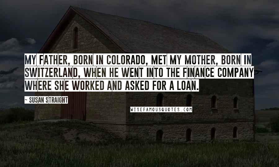 Susan Straight Quotes: My father, born in Colorado, met my mother, born in Switzerland, when he went into the finance company where she worked and asked for a loan.