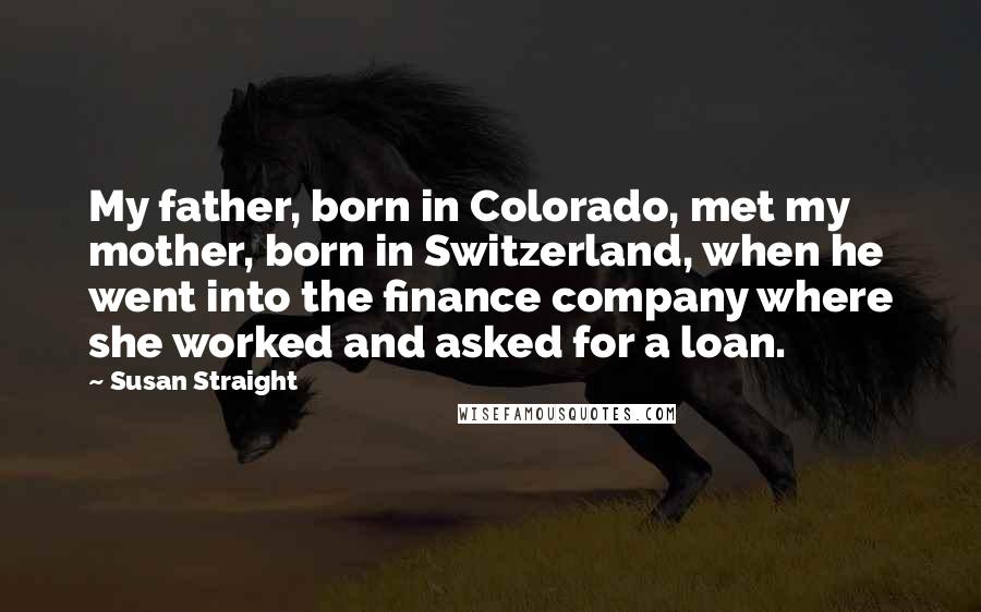Susan Straight Quotes: My father, born in Colorado, met my mother, born in Switzerland, when he went into the finance company where she worked and asked for a loan.
