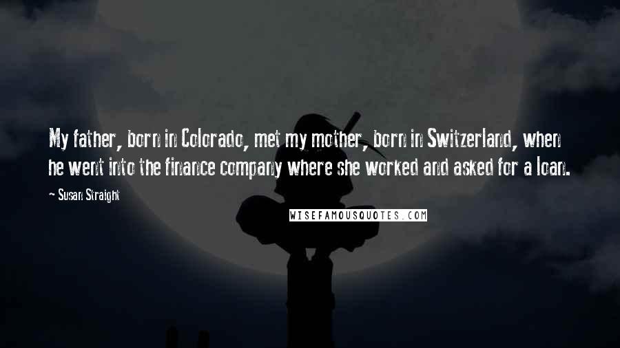 Susan Straight Quotes: My father, born in Colorado, met my mother, born in Switzerland, when he went into the finance company where she worked and asked for a loan.