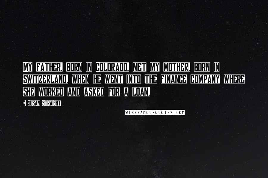 Susan Straight Quotes: My father, born in Colorado, met my mother, born in Switzerland, when he went into the finance company where she worked and asked for a loan.
