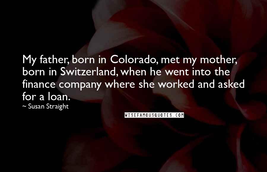 Susan Straight Quotes: My father, born in Colorado, met my mother, born in Switzerland, when he went into the finance company where she worked and asked for a loan.