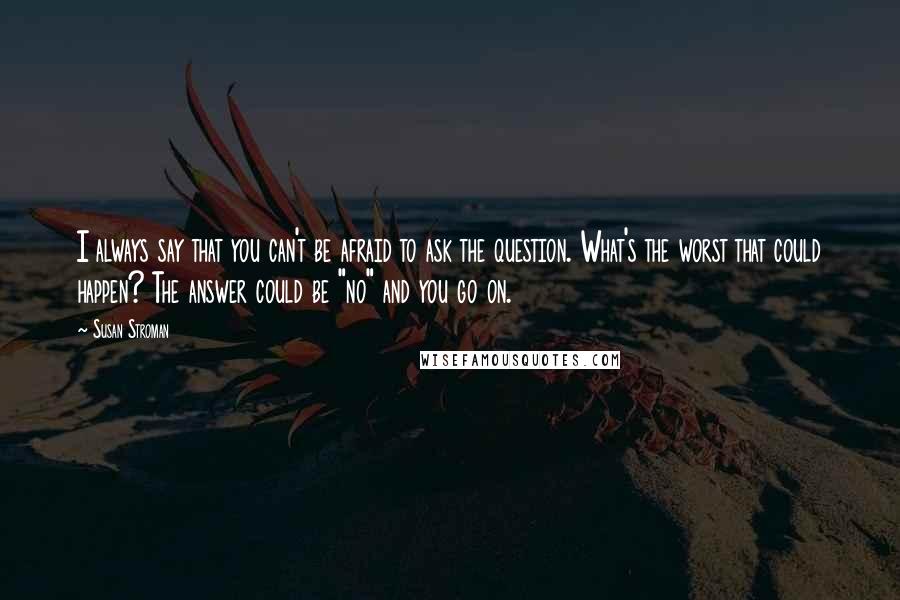 Susan Stroman Quotes: I always say that you can't be afraid to ask the question. What's the worst that could happen? The answer could be "no" and you go on.