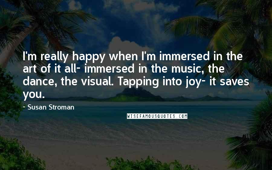 Susan Stroman Quotes: I'm really happy when I'm immersed in the art of it all- immersed in the music, the dance, the visual. Tapping into joy- it saves you.