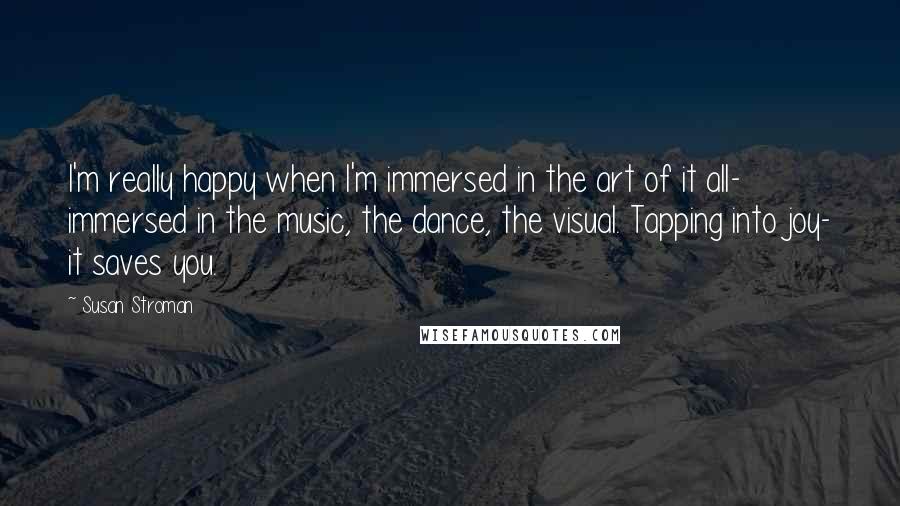 Susan Stroman Quotes: I'm really happy when I'm immersed in the art of it all- immersed in the music, the dance, the visual. Tapping into joy- it saves you.