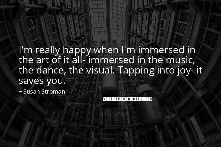 Susan Stroman Quotes: I'm really happy when I'm immersed in the art of it all- immersed in the music, the dance, the visual. Tapping into joy- it saves you.
