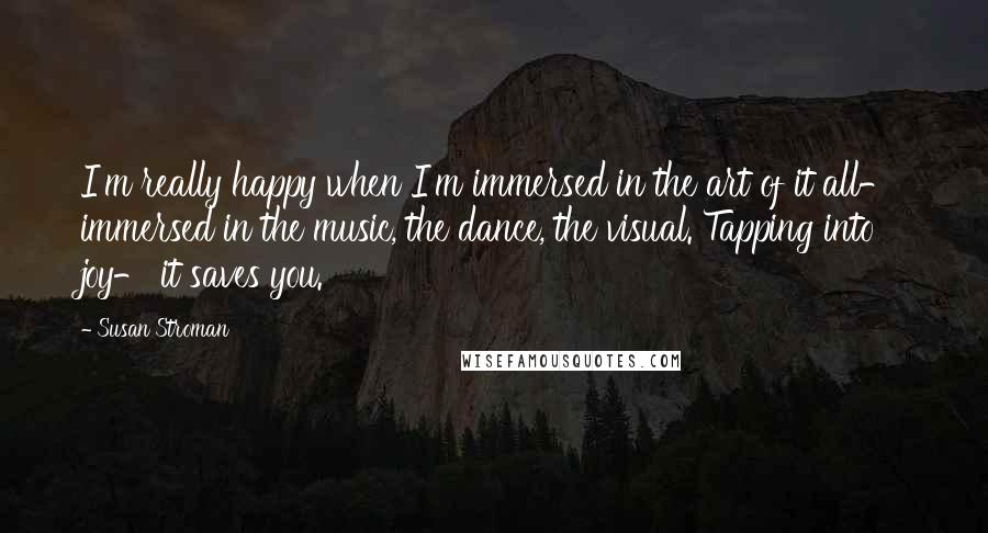 Susan Stroman Quotes: I'm really happy when I'm immersed in the art of it all- immersed in the music, the dance, the visual. Tapping into joy- it saves you.