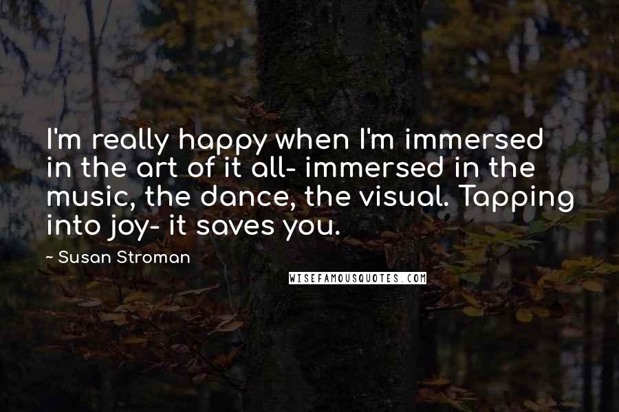 Susan Stroman Quotes: I'm really happy when I'm immersed in the art of it all- immersed in the music, the dance, the visual. Tapping into joy- it saves you.