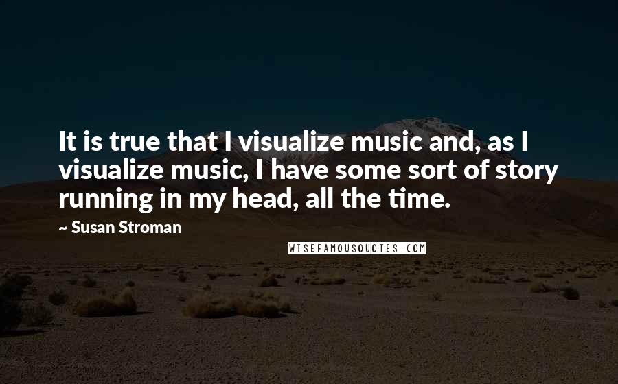 Susan Stroman Quotes: It is true that I visualize music and, as I visualize music, I have some sort of story running in my head, all the time.