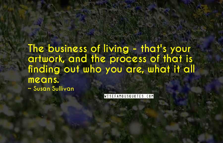 Susan Sullivan Quotes: The business of living - that's your artwork, and the process of that is finding out who you are, what it all means.