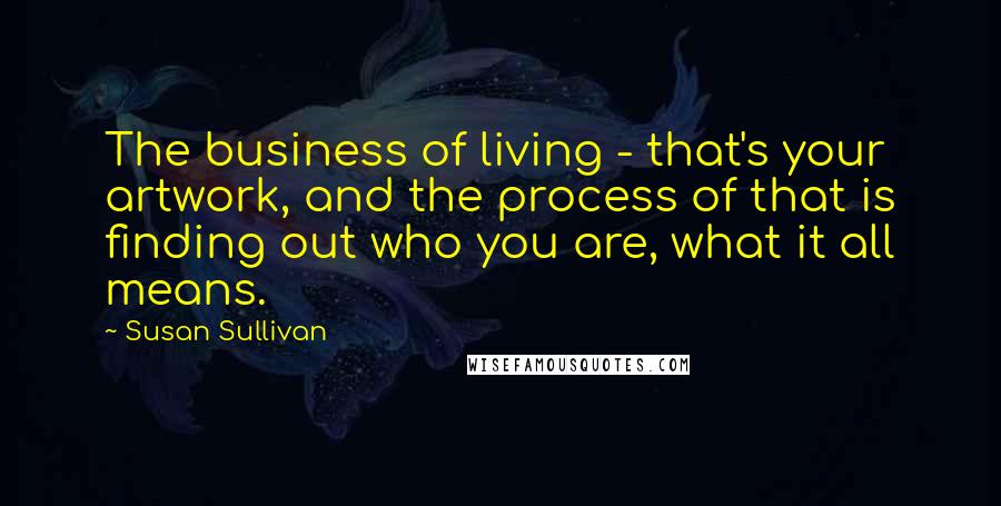 Susan Sullivan Quotes: The business of living - that's your artwork, and the process of that is finding out who you are, what it all means.