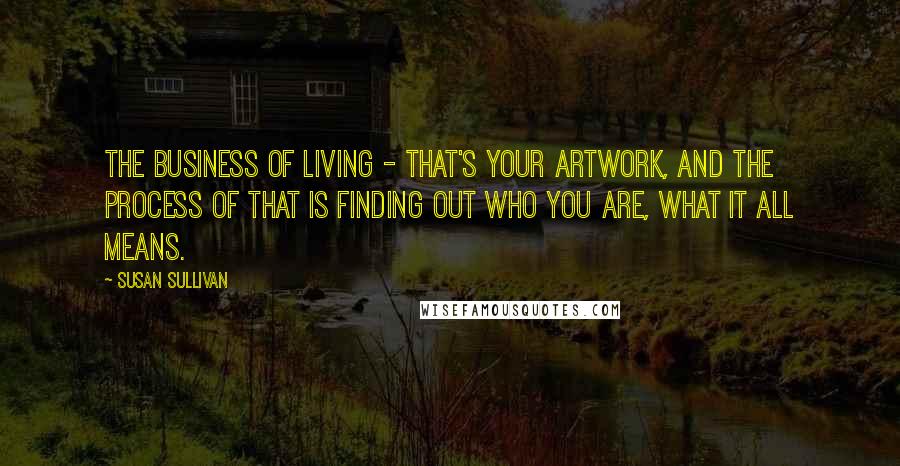 Susan Sullivan Quotes: The business of living - that's your artwork, and the process of that is finding out who you are, what it all means.