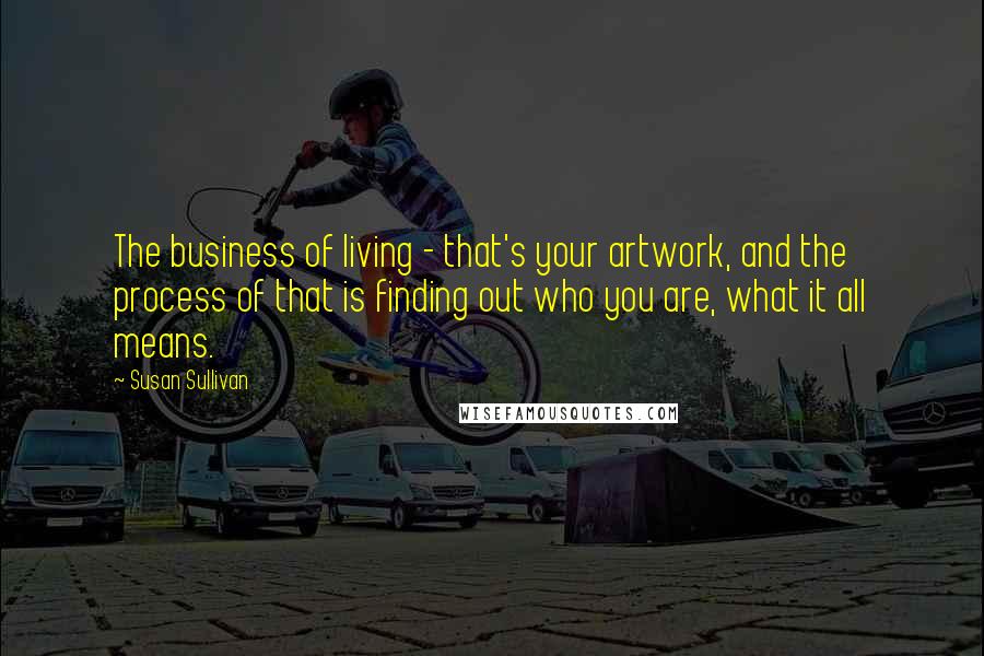 Susan Sullivan Quotes: The business of living - that's your artwork, and the process of that is finding out who you are, what it all means.