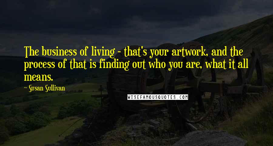 Susan Sullivan Quotes: The business of living - that's your artwork, and the process of that is finding out who you are, what it all means.