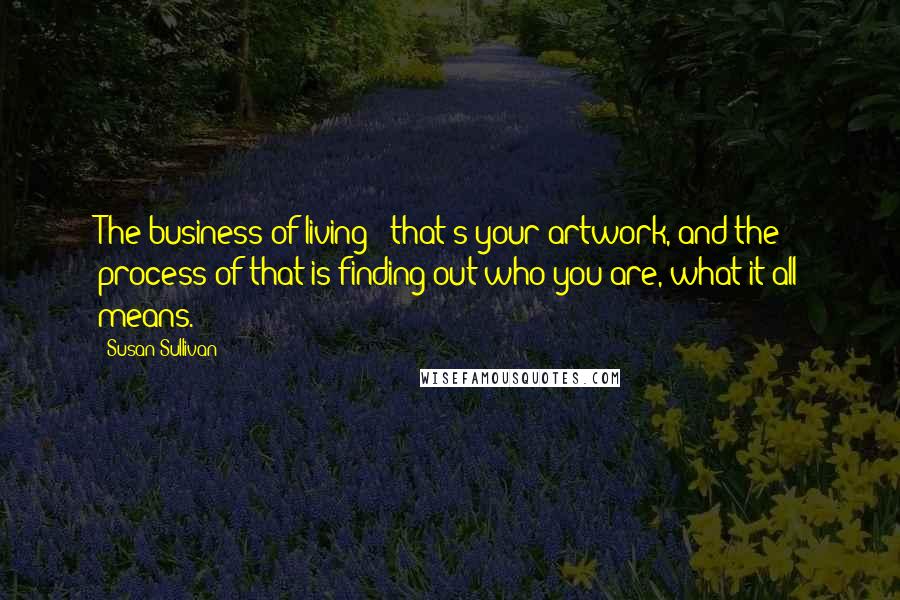 Susan Sullivan Quotes: The business of living - that's your artwork, and the process of that is finding out who you are, what it all means.