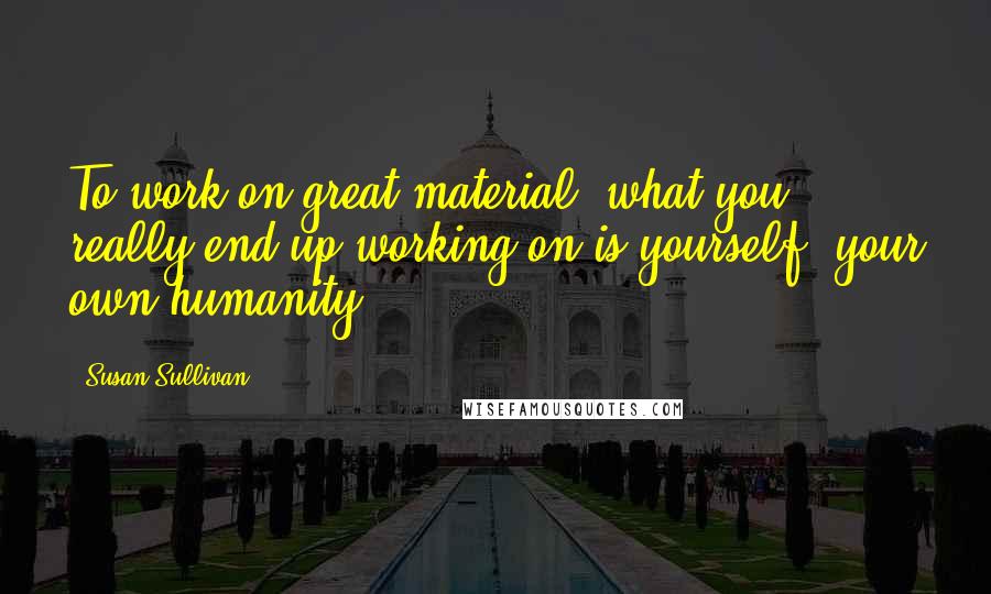 Susan Sullivan Quotes: To work on great material, what you really end up working on is yourself, your own humanity.