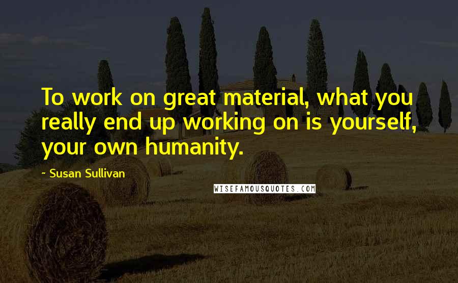 Susan Sullivan Quotes: To work on great material, what you really end up working on is yourself, your own humanity.