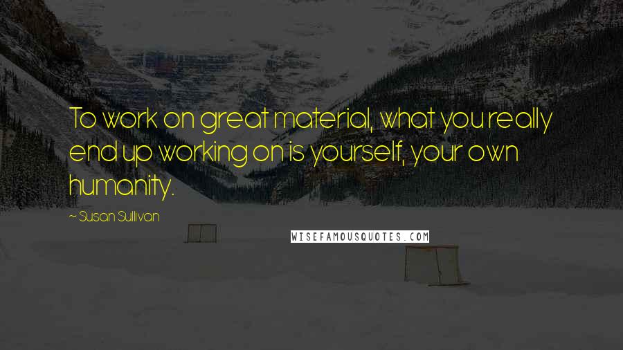 Susan Sullivan Quotes: To work on great material, what you really end up working on is yourself, your own humanity.