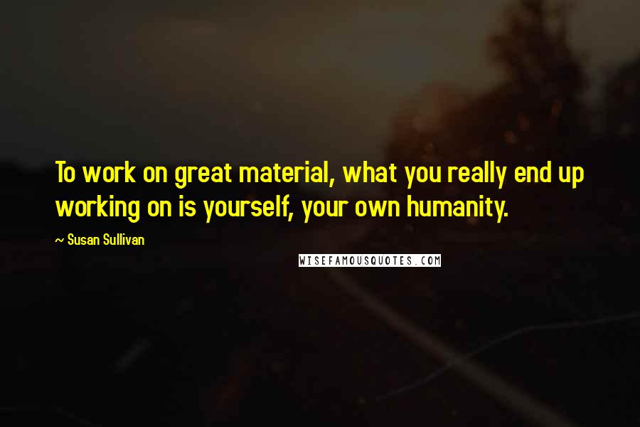 Susan Sullivan Quotes: To work on great material, what you really end up working on is yourself, your own humanity.