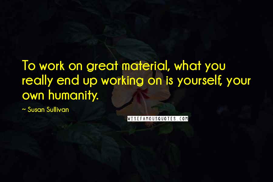 Susan Sullivan Quotes: To work on great material, what you really end up working on is yourself, your own humanity.