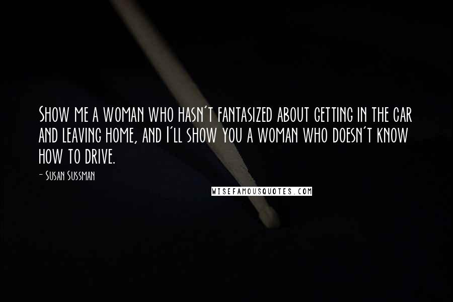 Susan Sussman Quotes: Show me a woman who hasn't fantasized about getting in the car and leaving home, and I'll show you a woman who doesn't know how to drive.