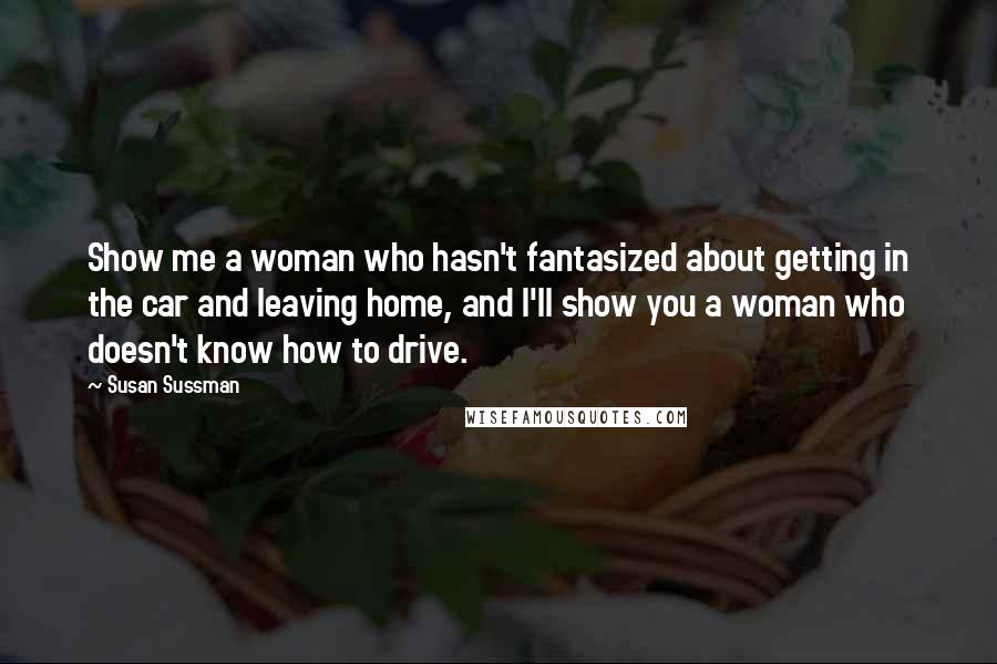 Susan Sussman Quotes: Show me a woman who hasn't fantasized about getting in the car and leaving home, and I'll show you a woman who doesn't know how to drive.