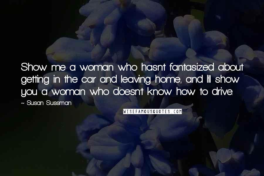 Susan Sussman Quotes: Show me a woman who hasn't fantasized about getting in the car and leaving home, and I'll show you a woman who doesn't know how to drive.