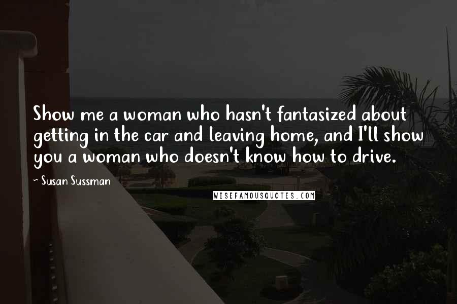 Susan Sussman Quotes: Show me a woman who hasn't fantasized about getting in the car and leaving home, and I'll show you a woman who doesn't know how to drive.