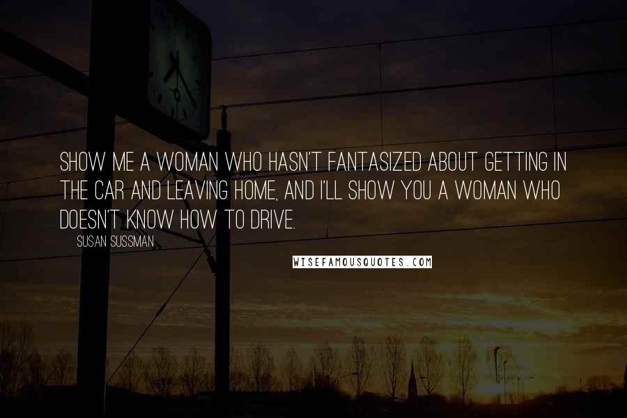 Susan Sussman Quotes: Show me a woman who hasn't fantasized about getting in the car and leaving home, and I'll show you a woman who doesn't know how to drive.