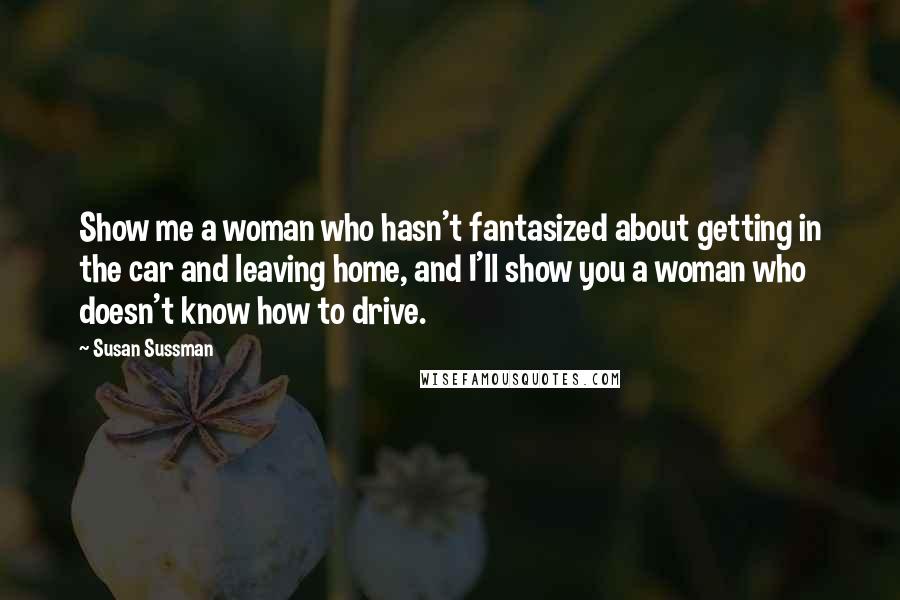 Susan Sussman Quotes: Show me a woman who hasn't fantasized about getting in the car and leaving home, and I'll show you a woman who doesn't know how to drive.