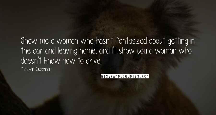 Susan Sussman Quotes: Show me a woman who hasn't fantasized about getting in the car and leaving home, and I'll show you a woman who doesn't know how to drive.