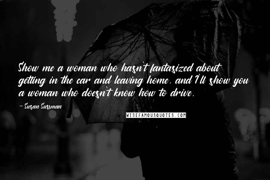 Susan Sussman Quotes: Show me a woman who hasn't fantasized about getting in the car and leaving home, and I'll show you a woman who doesn't know how to drive.