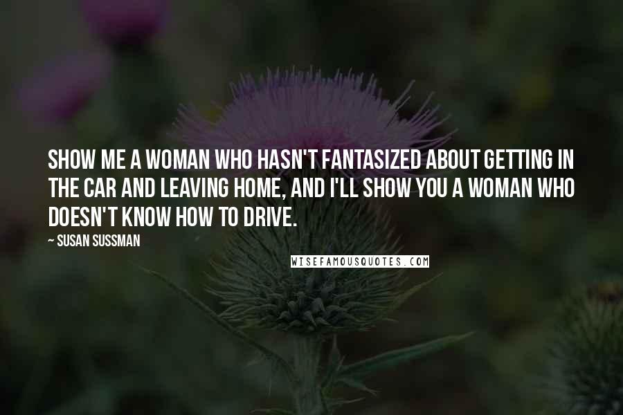 Susan Sussman Quotes: Show me a woman who hasn't fantasized about getting in the car and leaving home, and I'll show you a woman who doesn't know how to drive.