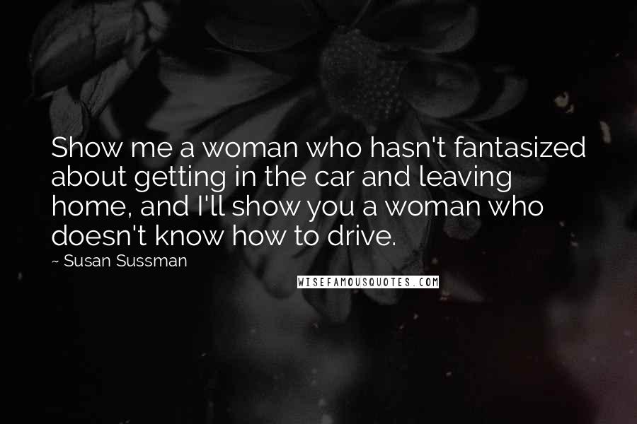 Susan Sussman Quotes: Show me a woman who hasn't fantasized about getting in the car and leaving home, and I'll show you a woman who doesn't know how to drive.