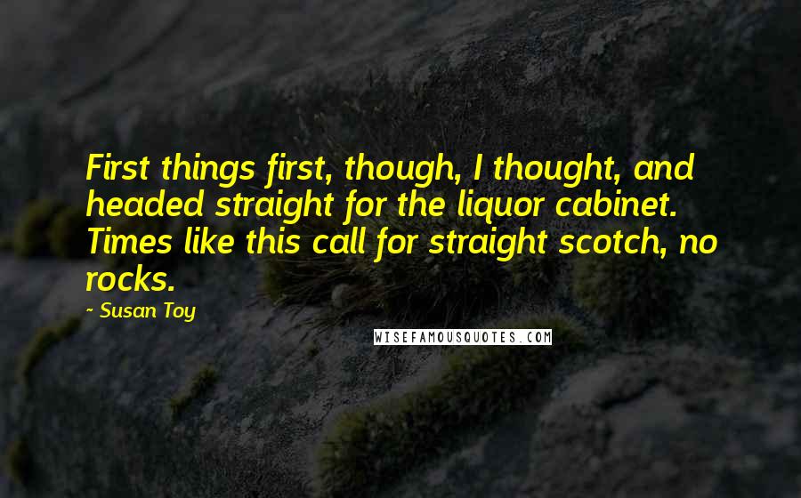Susan Toy Quotes: First things first, though, I thought, and headed straight for the liquor cabinet. Times like this call for straight scotch, no rocks.